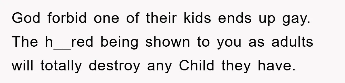 God forbid one of their kids ends up gay. The h__red being shown to you as adults will totally destroy any Child they have.