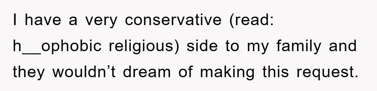 I have a very conservative (read: h__ophobic religious) side to my family and they wouldn’t dream of making this request.