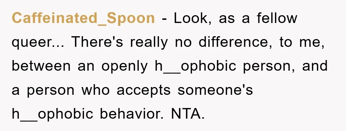 Caffeinated_Spoon − Look, as a fellow queer... There's really no difference, to me, between an openly h__ophobic person, and a person who accepts someone's h__ophobic behavior. NTA.