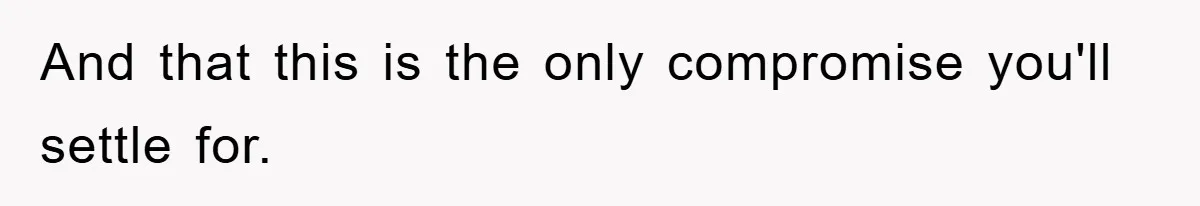 And that this is the only compromise you'll settle for.