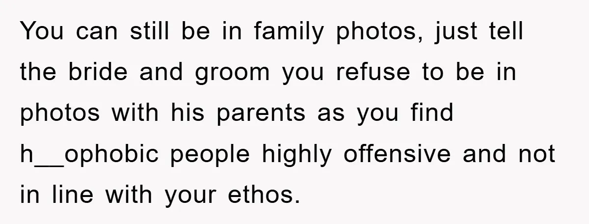 You can still be in family photos, just tell the bride and groom you refuse to be in photos with his parents as you find h__ophobic people highly offensive and...