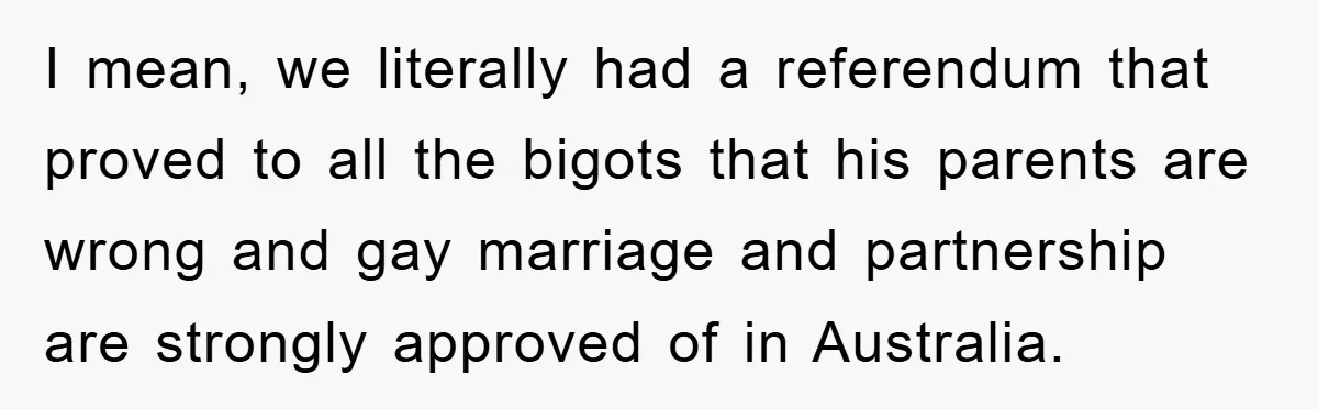 I mean, we literally had a referendum that proved to all the bigots that his parents are wrong and gay marriage and partnership are strongly approved of in Australia.