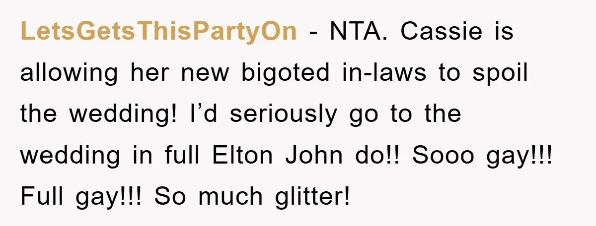 LetsGetsThisPartyOn − NTA. Cassie is allowing her new bigoted in-laws to spoil the wedding! I’d seriously go to the wedding in full Elton John do!! Sooo gay!!! Full gay!!! So...