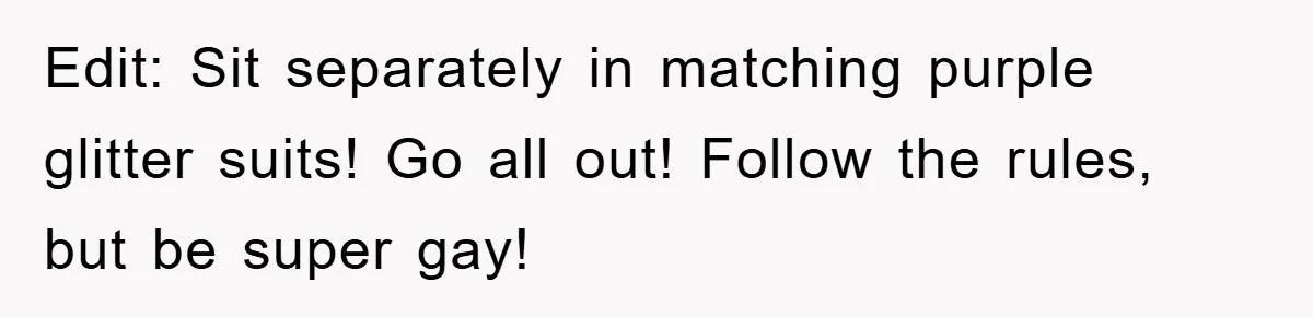 Edit: Sit separately in matching purple glitter suits! Go all out! Follow the rules, but be super gay!