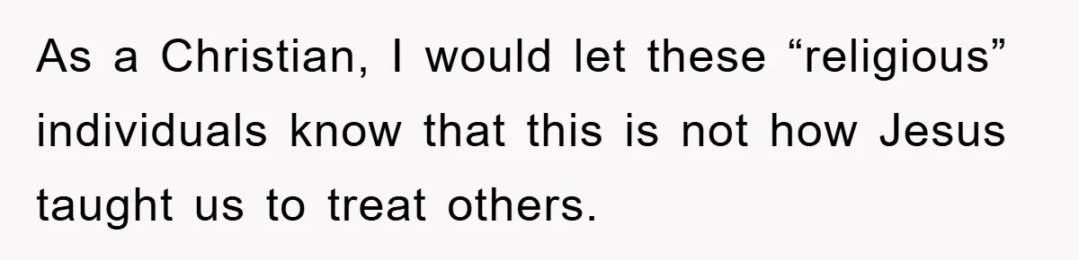 As a Christian, I would let these “religious” individuals know that this is not how Jesus taught us to treat others.