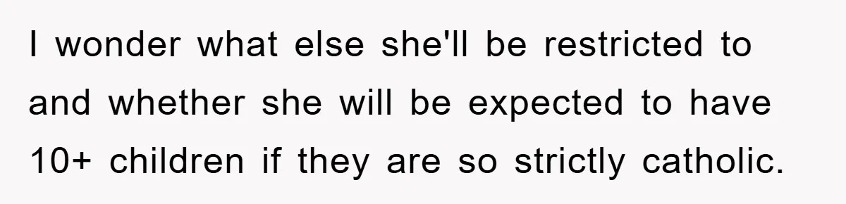 I wonder what else she'll be restricted to and whether she will be expected to have 10+ children if they are so strictly catholic.