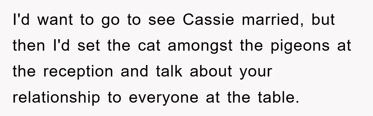 I'd want to go to see Cassie married, but then I'd set the cat amongst the pigeons at the reception and talk about your relationship to everyone at the table.
