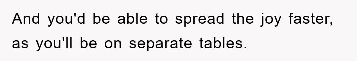 And you'd be able to spread the joy faster, as you'll be on separate tables.