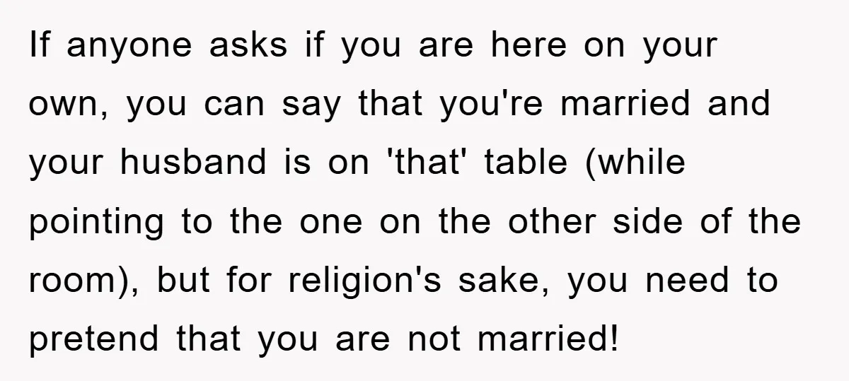 If anyone asks if you are here on your own, you can say that you're married and your husband is on 'that' table (while pointing to the one on the...
