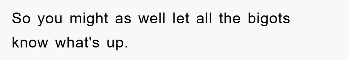 So you might as well let all the bigots know what's up.