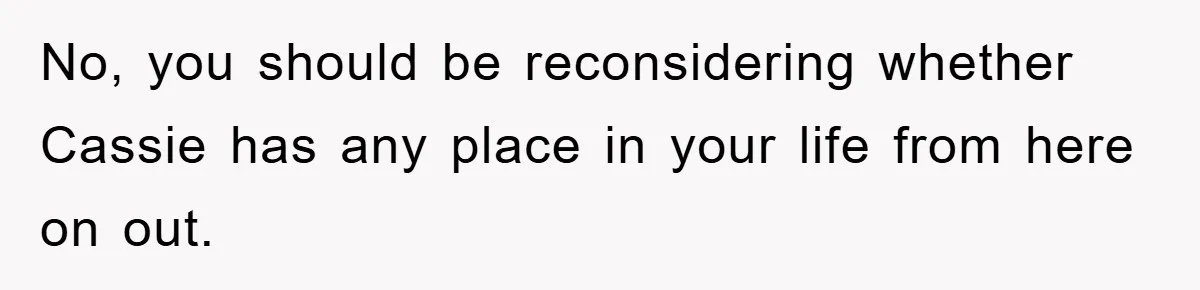 No, you should be reconsidering whether Cassie has any place in your life from here on out.