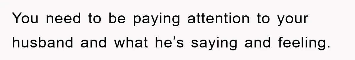 You need to be paying attention to your husband and what he’s saying and feeling.
