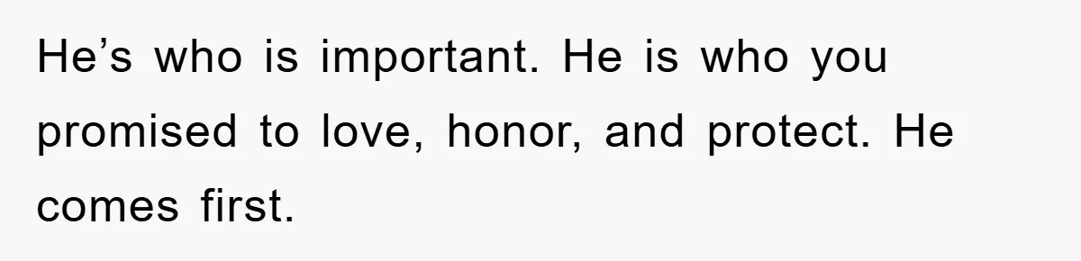 He’s who is important. He is who you promised to love, honor, and protect. He comes first.