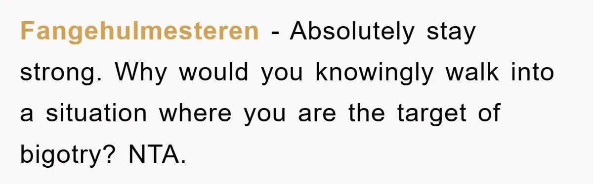 Fangehulmesteren − Absolutely stay strong. Why would you knowingly walk into a situation where you are the target of bigotry? NTA.