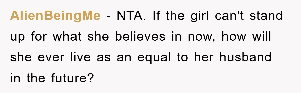 AlienBeingMe − NTA. If the girl can't stand up for what she believes in now, how will she ever live as an equal to her husband in the future?