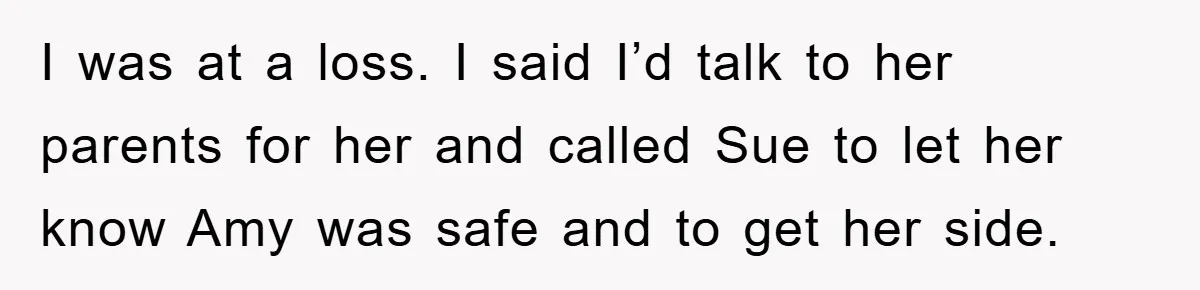 I was at a loss. I said I’d talk to her parents for her and called Sue to let her know Amy was safe and to get her side.