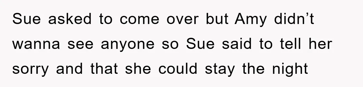 Sue asked to come over but Amy didn’t wanna see anyone so Sue said to tell her sorry and that she could stay the night
