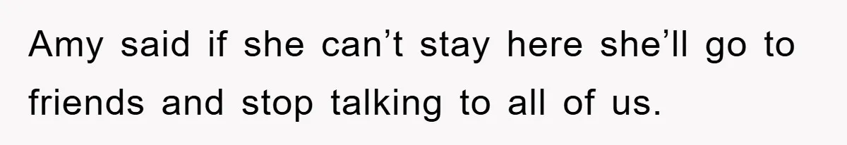 Amy said if she can’t stay here she’ll go to friends and stop talking to all of us.