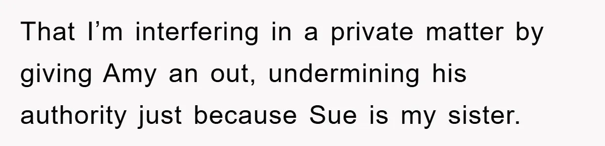 That I’m interfering in a private matter by giving Amy an out, undermining his authority just because Sue is my sister.