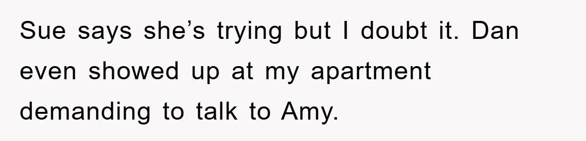 Sue says she’s trying but I doubt it. Dan even showed up at my apartment demanding to talk to Amy.