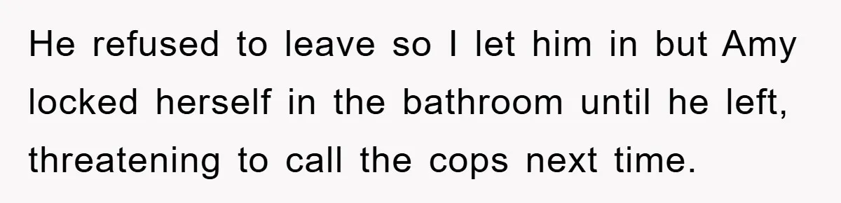 He refused to leave so I let him in but Amy locked herself in the bathroom until he left, threatening to call the cops next time.