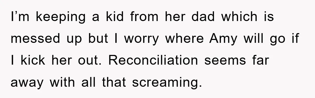 I’m keeping a kid from her dad which is messed up but I worry where Amy will go if I kick her out. Reconciliation seems far away with all that...