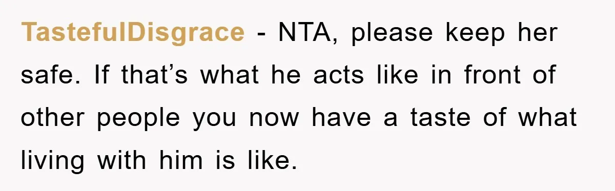 TastefulDisgrace − NTA, please keep her safe. If that’s what he acts like in front of other people you now have a taste of what living with him is like.