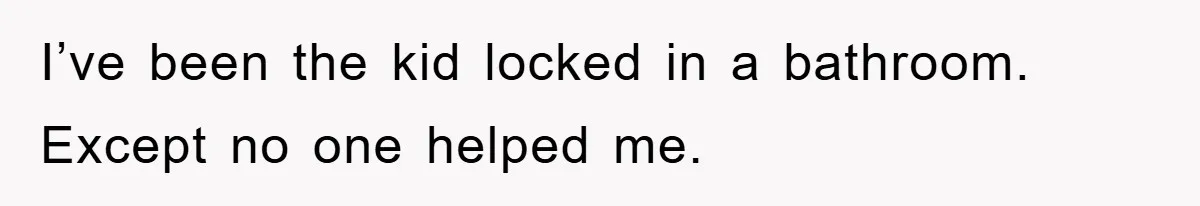 I’ve been the kid locked in a bathroom. Except no one helped me.