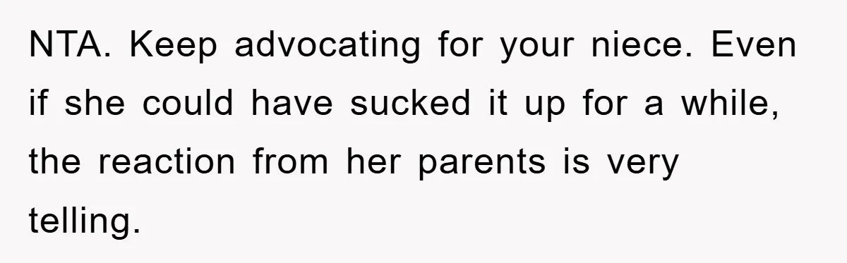 NTA. Keep advocating for your niece. Even if she could have sucked it up for a while, the reaction from her parents is very telling.