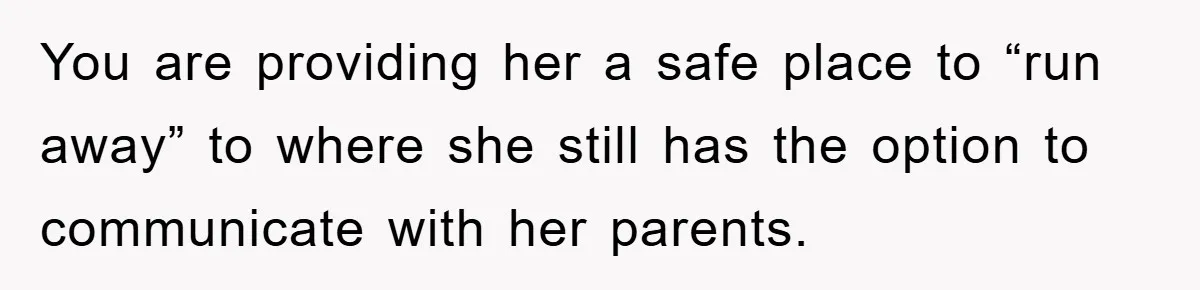 You are providing her a safe place to “run away” to where she still has the option to communicate with her parents.