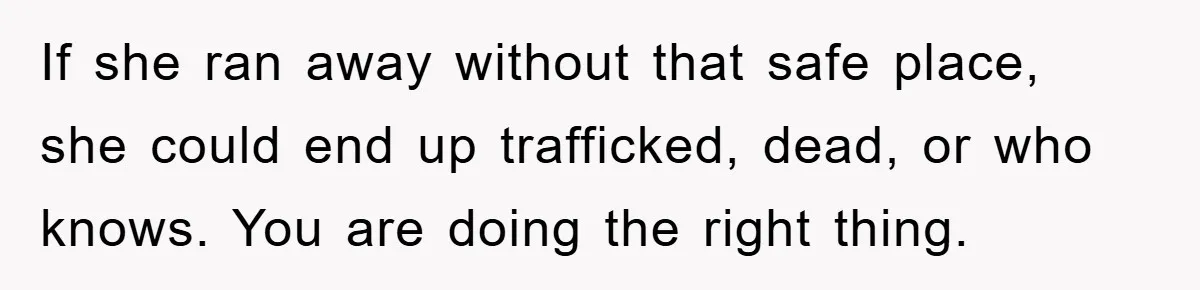 If she ran away without that safe place, she could end up trafficked, dead, or who knows. You are doing the right thing.