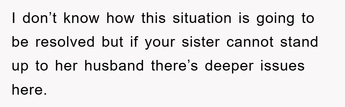 I don’t know how this situation is going to be resolved but if your sister cannot stand up to her husband there’s deeper issues here.