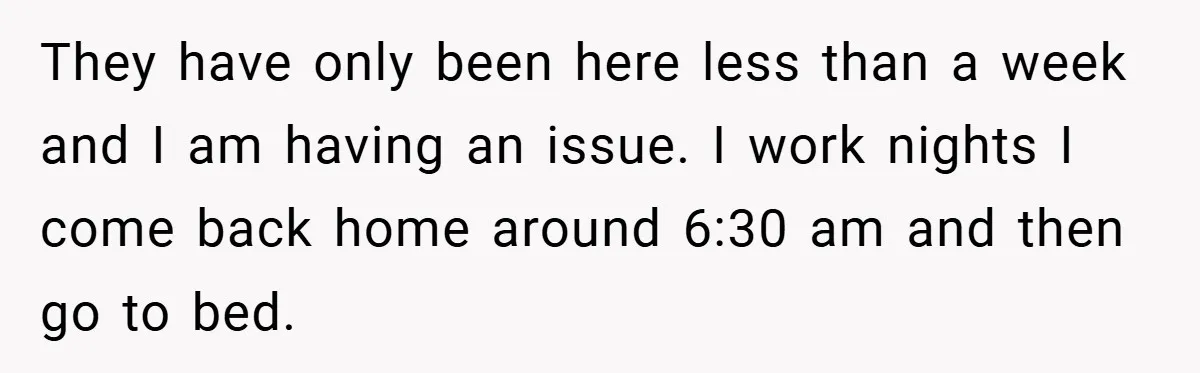 They have only been here less than a week and I am having an issue. I work nights I come back home around 6:30 am and then go to bed.