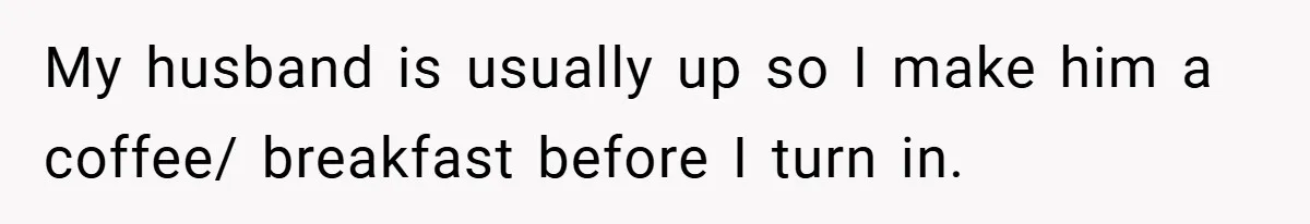 My husband is usually up so I make him a coffee/ breakfast before I turn in.