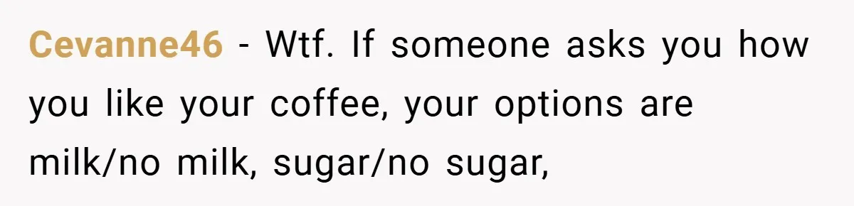 Cevanne46 − Wtf. If someone asks you how you like your coffee, your options are milk/no milk, sugar/no sugar,
