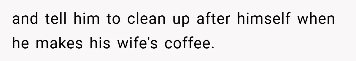 and tell him to clean up after himself when he makes his wife's coffee.