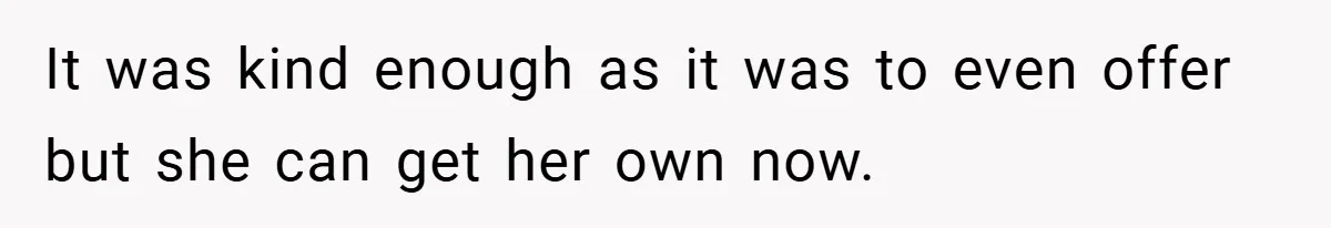 It was kind enough as it was to even offer but she can get her own now.