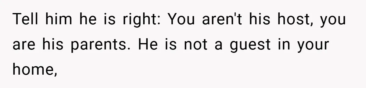 Tell him he is right: You aren't his host, you are his parents. He is not a guest in your home,