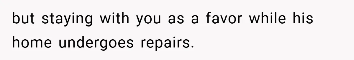 but staying with you as a favor while his home undergoes repairs.