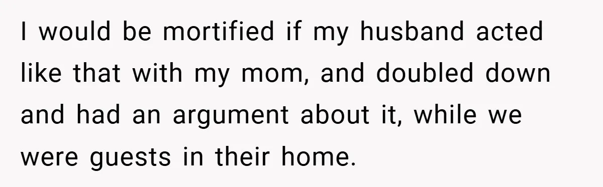 I would be mortified if my husband acted like that with my mom, and doubled down and had an argument about it, while we were guests in their home.