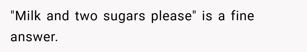 "Milk and two sugars please" is a fine answer.