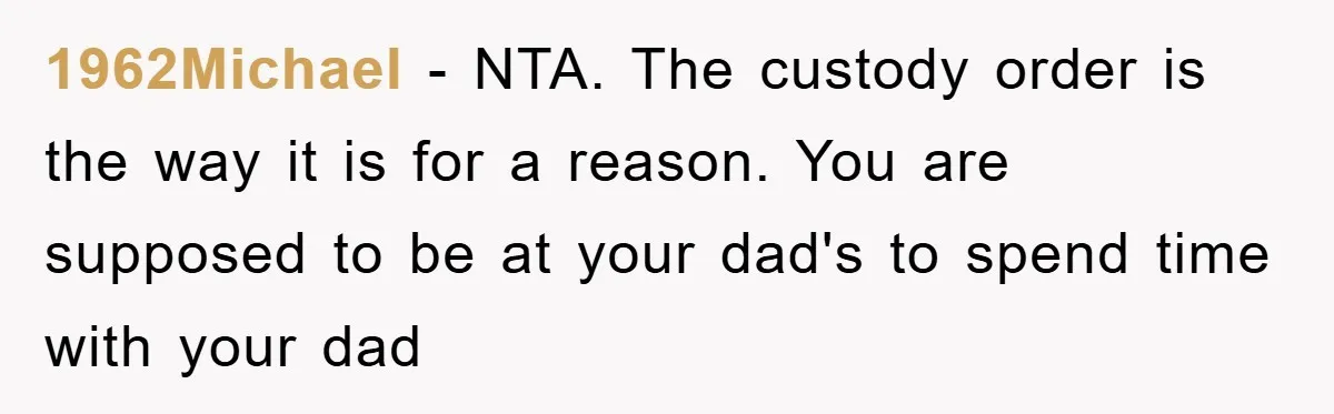 Dad's Out Of Town, 15-Year-Old Refuses To Stay With Affair Partner, Court Backs Yet She Fusses 1962Michael − NTA. The custody order is the way it is for a reason. You are supposed to be at your dad's to spend time with your dad