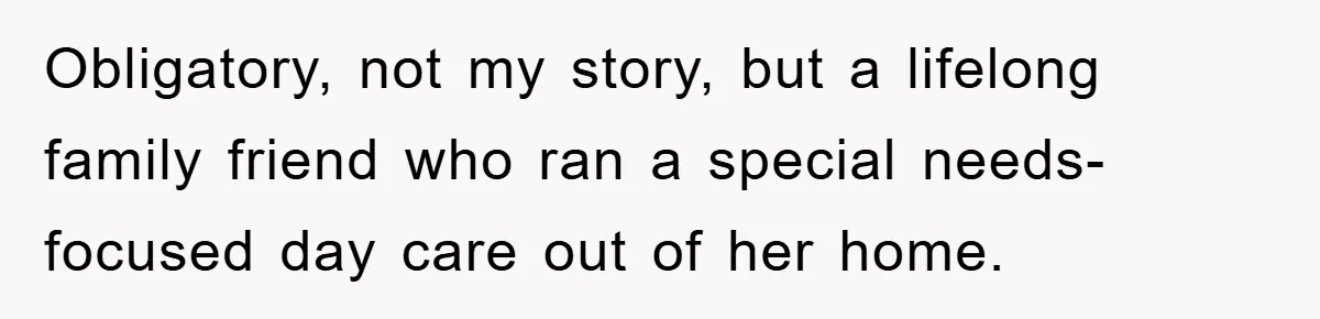 Obligatory, not my story, but a lifelong family friend who ran a special needs-focused day care out of her home.
