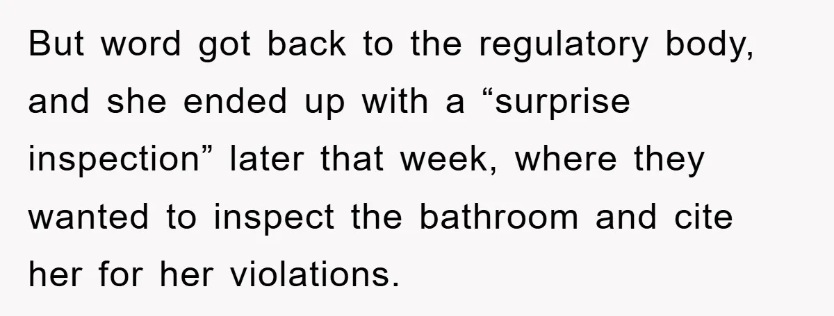 But word got back to the regulatory body, and she ended up with a “surprise inspection” later that week, where they wanted to inspect the bathroom and cite her for...
