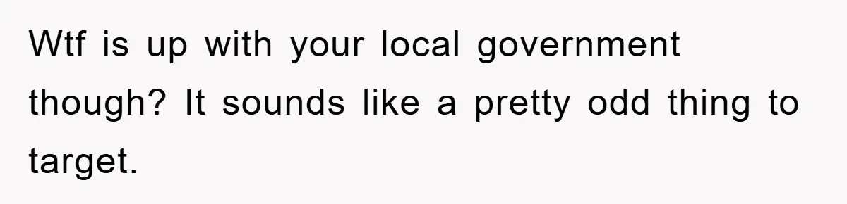 Wtf is up with your local government though? It sounds like a pretty odd thing to target.