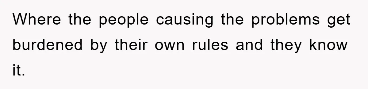 Where the people causing the problems get burdened by their own rules and they know it.