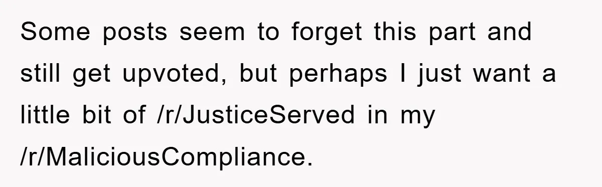 Some posts seem to forget this part and still get upvoted, but perhaps I just want a little bit of /r/JusticeServed in my /r/MaliciousCompliance.