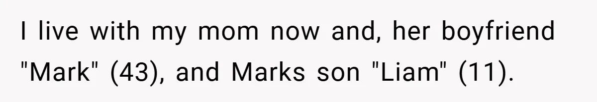 I live with my mom now and, her boyfriend "Mark" (43), and Marks son "Liam" (11).