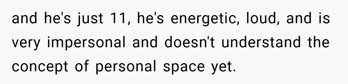 and he's just 11, he's energetic, loud, and is very impersonal and doesn't understand the concept of personal space yet.