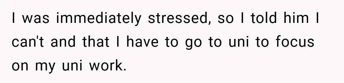 I was immediately stressed, so I told him I can't and that I have to go to uni to focus on my uni work.